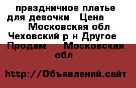 праздничное платье для девочки › Цена ­ 2 500 - Московская обл., Чеховский р-н Другое » Продам   . Московская обл.